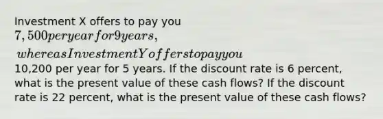 Investment X offers to pay you 7,500 per year for 9 years, whereas Investment Y offers to pay you10,200 per year for 5 years. If the discount rate is 6 percent, what is the present value of these cash flows? If the discount rate is 22 percent, what is the present value of these cash flows?