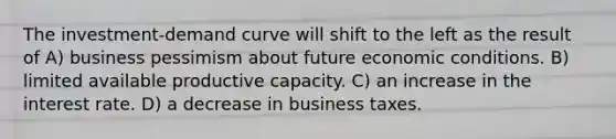 The investment-demand curve will shift to the left as the result of A) business pessimism about future economic conditions. B) limited available productive capacity. C) an increase in the interest rate. D) a decrease in business taxes.