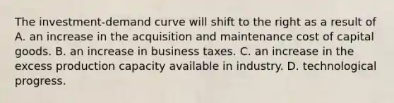 The investment-<a href='https://www.questionai.com/knowledge/ka2tUMvON2-demand-curve' class='anchor-knowledge'>demand curve</a> will shift to the right as a result of A. an increase in the acquisition and maintenance <a href='https://www.questionai.com/knowledge/ktReObfIIs-cost-of-capital' class='anchor-knowledge'>cost of capital</a> goods. B. an increase in business taxes. C. an increase in the excess production capacity available in industry. D. technological progress.