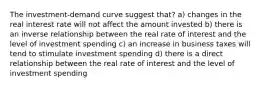 The investment-demand curve suggest that? a) changes in the real interest rate will not affect the amount invested b) there is an inverse relationship between the real rate of interest and the level of investment spending c) an increase in business taxes will tend to stimulate investment spending d) there is a direct relationship between the real rate of interest and the level of investment spending