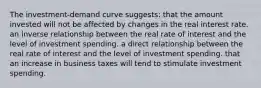 The investment-demand curve suggests: that the amount invested will not be affected by changes in the real interest rate. an inverse relationship between the real rate of interest and the level of investment spending. a direct relationship between the real rate of interest and the level of investment spending. that an increase in business taxes will tend to stimulate investment spending.