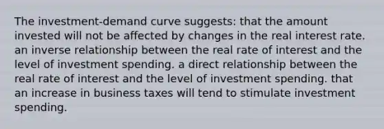 The investment-demand curve suggests: that the amount invested will not be affected by changes in the real interest rate. an inverse relationship between the real rate of interest and the level of investment spending. a direct relationship between the real rate of interest and the level of investment spending. that an increase in business taxes will tend to stimulate investment spending.