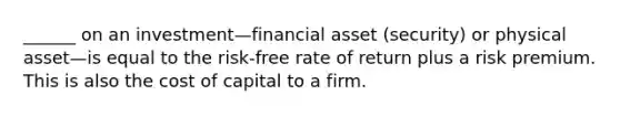 ______ on an investment—financial asset (security) or physical asset—is equal to the risk-free rate of return plus a risk premium. This is also the cost of capital to a firm.