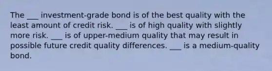 The ___ investment-grade bond is of the best quality with the least amount of credit risk. ___ is of high quality with slightly more risk. ___ is of upper-medium quality that may result in possible future credit quality differences. ___ is a medium-quality bond.