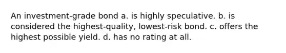 An investment-grade bond a. is highly speculative. b. is considered the highest-quality, lowest-risk bond. c. offers the highest possible yield. d. has no rating at all.