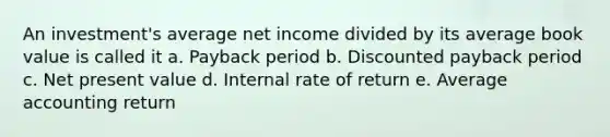 An investment's average net income divided by its average book value is called it a. Payback period b. Discounted payback period c. Net present value d. Internal rate of return e. Average accounting return