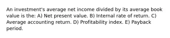 An investment's average net income divided by its average book value is the: A) Net present value. B) Internal rate of return. C) Average accounting return. D) Profitability index. E) Payback period.