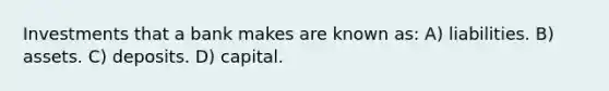 Investments that a bank makes are known as: A) liabilities. B) assets. C) deposits. D) capital.