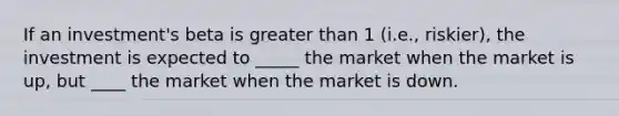 If an investment's beta is greater than 1 (i.e., riskier), the investment is expected to _____ the market when the market is up, but ____ the market when the market is down.