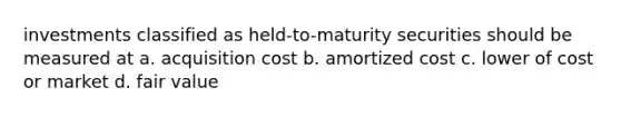 investments classified as held-to-maturity securities should be measured at a. acquisition cost b. amortized cost c. lower of cost or market d. fair value