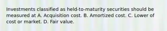 Investments classified as held-to-maturity securities should be measured at A. Acquisition cost. B. Amortized cost. C. Lower of cost or market. D. Fair value.