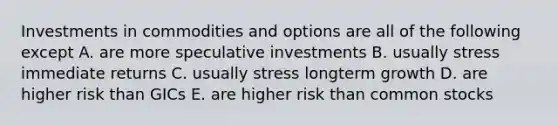 Investments in commodities and options are all of the following except A. are more speculative investments B. usually stress immediate returns C. usually stress longterm growth D. are higher risk than GICs E. are higher risk than common stocks