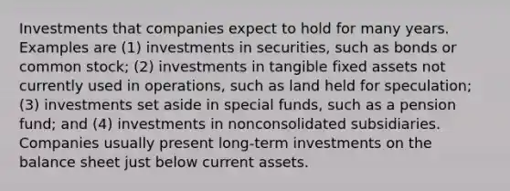 Investments that companies expect to hold for many years. Examples are (1) investments in securities, such as bonds or common stock; (2) investments in tangible fixed assets not currently used in operations, such as land held for speculation; (3) investments set aside in special funds, such as a pension fund; and (4) investments in nonconsolidated subsidiaries. Companies usually present long-term investments on the balance sheet just below current assets.