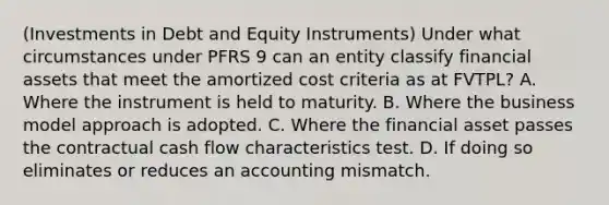 (Investments in Debt and Equity Instruments) Under what circumstances under PFRS 9 can an entity classify financial assets that meet the amortized cost criteria as at FVTPL? A. Where the instrument is held to maturity. B. Where the business model approach is adopted. C. Where the financial asset passes the contractual cash flow characteristics test. D. If doing so eliminates or reduces an accounting mismatch.