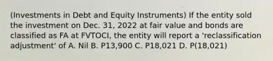 (Investments in Debt and Equity Instruments) If the entity sold the investment on Dec. 31, 2022 at fair value and bonds are classified as FA at FVTOCI, the entity will report a 'reclassification adjustment' of A. Nil B. P13,900 C. P18,021 D. P(18,021)