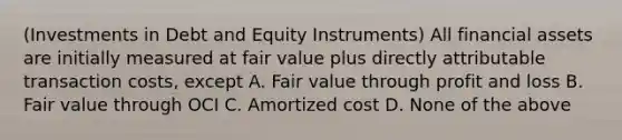 (Investments in Debt and Equity Instruments) All financial assets are initially measured at fair value plus directly attributable transaction costs, except A. Fair value through profit and loss B. Fair value through OCI C. Amortized cost D. None of the above