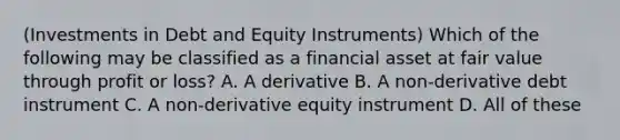 (Investments in Debt and Equity Instruments) Which of the following may be classified as a financial asset at fair value through profit or loss? A. A derivative B. A non-derivative debt instrument C. A non-derivative equity instrument D. All of these