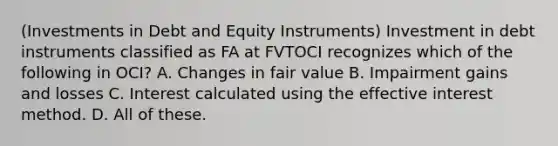 (Investments in Debt and Equity Instruments) Investment in debt instruments classified as FA at FVTOCI recognizes which of the following in OCI? A. Changes in fair value B. Impairment gains and losses C. Interest calculated using the effective interest method. D. All of these.