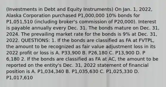 (Investments in Debt and Equity Instruments) On Jan. 1, 2022, Alaska Corporation purchased P1,000,000 10% bonds for P1,051,510 (including broker's commission of P20,000). Interest is payable annually every Dec. 31. The bonds mature on Dec. 31, 2024. The prevailing market rate for the bonds is 9% at Dec. 31, 2022. QUESTIONS: 1. If the bonds are classified as FA at FVTPL, the amount to be recognized as fair value adjustment loss in its 2022 profit or loss is A. P33,900 B. P26,180 C. P13,900 D. P 6,180 2. If the bonds are classified as FA at AC, the amount to be reported on the entity's Dec. 31, 2022 statement of financial position is A. P1,034,340 B. P1,035,630 C. P1,025,330 D. P1,017,610