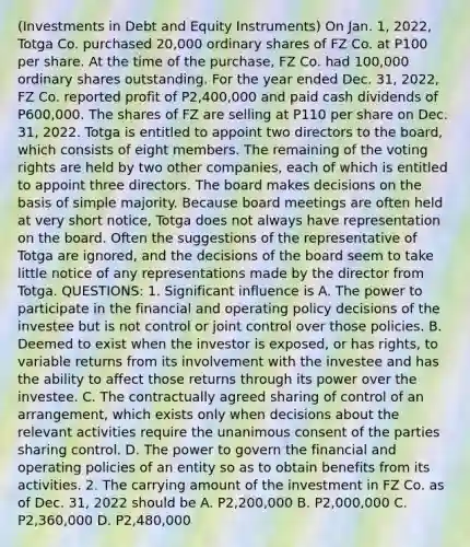 (Investments in Debt and Equity Instruments) On Jan. 1, 2022, Totga Co. purchased 20,000 ordinary shares of FZ Co. at P100 per share. At the time of the purchase, FZ Co. had 100,000 ordinary shares outstanding. For the year ended Dec. 31, 2022, FZ Co. reported profit of P2,400,000 and paid cash dividends of P600,000. The shares of FZ are selling at P110 per share on Dec. 31, 2022. Totga is entitled to appoint two directors to the board, which consists of eight members. The remaining of the voting rights are held by two other companies, each of which is entitled to appoint three directors. The board makes decisions on the basis of simple majority. Because board meetings are often held at very short notice, Totga does not always have representation on the board. Often the suggestions of the representative of Totga are ignored, and the decisions of the board seem to take little notice of any representations made by the director from Totga. QUESTIONS: 1. Significant influence is A. The power to participate in the financial and operating policy decisions of the investee but is not control or joint control over those policies. B. Deemed to exist when the investor is exposed, or has rights, to variable returns from its involvement with the investee and has the ability to affect those returns through its power over the investee. C. The contractually agreed sharing of control of an arrangement, which exists only when decisions about the relevant activities require the unanimous consent of the parties sharing control. D. The power to govern the financial and operating policies of an entity so as to obtain benefits from its activities. 2. The carrying amount of the investment in FZ Co. as of Dec. 31, 2022 should be A. P2,200,000 B. P2,000,000 C. P2,360,000 D. P2,480,000