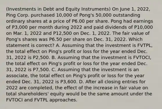 (Investments in Debt and Equity Instruments) On June 1, 2022, Ping Corp. purchased 10,000 of Pong's 50,000 outstanding ordinary shares at a price of P6.00 per share. Pong had earnings of P3,000 per month during 2022 and paid dividends of P10,000 on Mar. 1, 2022 and P12,500 on Dec. 1, 2022. The fair value of Pong's shares was P6.50 per share on Dec. 31, 2022. Which statement is correct? A. Assuming that the investment is FVTPL, the total effect on Ping's profit or loss for the year ended Dec. 31, 2022 is P2,500. B. Assuming that the investment is FVTOCI, the total effect on Ping's profit or loss for the year ended Dec. 31, 2022 is P7,500. C. Assuming that the investment is an associate, the total effect on Ping's profit or loss for the year ended Dec. 31, 2022 is P3,600. D. After all closing entries for 2022 are completed, the effect of the increase in fair value on total shareholders' equity would be the same amount under the FVTOCI and FVTPL approaches.