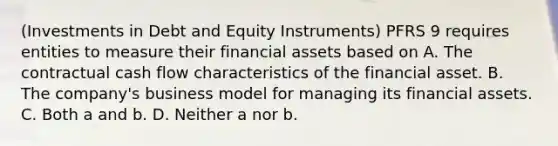 (Investments in Debt and Equity Instruments) PFRS 9 requires entities to measure their financial assets based on A. The contractual cash flow characteristics of the financial asset. B. The company's business model for managing its financial assets. C. Both a and b. D. Neither a nor b.