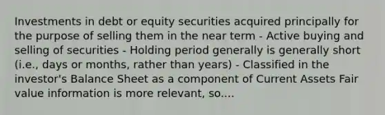 Investments in debt or equity securities acquired principally for the purpose of selling them in the near term - Active buying and selling of securities - Holding period generally is generally short (i.e., days or months, rather than years) - Classified in the investor's Balance Sheet as a component of Current Assets Fair value information is more relevant, so....