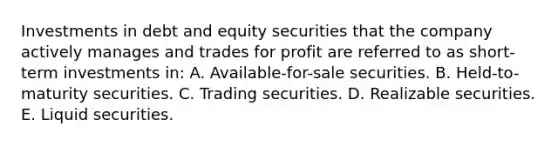 Investments in debt and equity securities that the company actively manages and trades for profit are referred to as short-term investments in: A. Available-for-sale securities. B. Held-to-maturity securities. C. Trading securities. D. Realizable securities. E. Liquid securities.