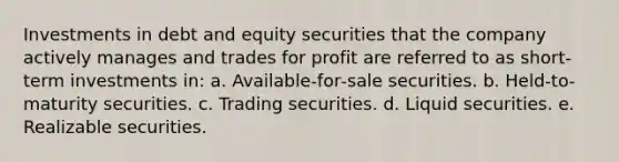 Investments in debt and equity securities that the company actively manages and trades for profit are referred to as short‐term investments in: a. Available‐for‐sale securities. b. Held‐to‐maturity securities. c. Trading securities. d. Liquid securities. e. Realizable securities.