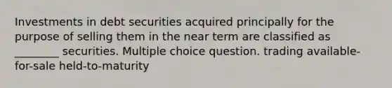 Investments in debt securities acquired principally for the purpose of selling them in the near term are classified as ________ securities. Multiple choice question. trading available-for-sale held-to-maturity