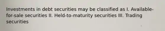 Investments in debt securities may be classified as I. Available-for-sale securities II. Held-to-maturity securities III. Trading securities