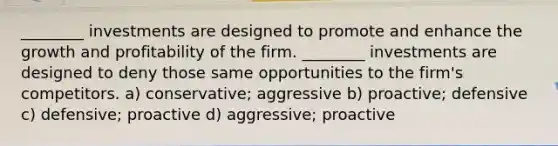 ________ investments are designed to promote and enhance the growth and profitability of the firm. ________ investments are designed to deny those same opportunities to the firm's competitors. a) conservative; aggressive b) proactive; defensive c) defensive; proactive d) aggressive; proactive