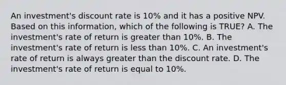 An investment's discount rate is 10% and it has a positive NPV. Based on this information, which of the following is TRUE? A. The investment's rate of return is greater than 10%. B. The investment's rate of return is less than 10%. C. An investment's rate of return is always greater than the discount rate. D. The investment's rate of return is equal to 10%.