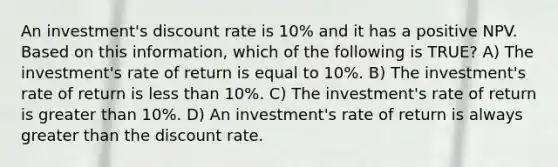 An investment's discount rate is 10% and it has a positive NPV. Based on this information, which of the following is TRUE? A) The investment's rate of return is equal to 10%. B) The investment's rate of return is less than 10%. C) The investment's rate of return is greater than 10%. D) An investment's rate of return is always greater than the discount rate.