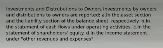 Investments and Distrubutions to Owners Investments by owners and distributions to owners are reported: a.In the asset section and the liability section of the balance sheet, respectively. b.In the statement of cash flows under operating activities. c.In the statement of shareholders' equity. d.In the income statement under "other revenues and expenses".