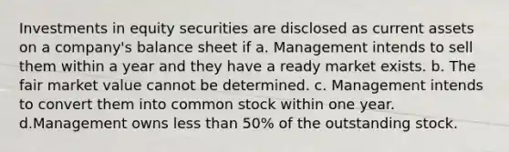 Investments in equity securities are disclosed as current assets on a company's balance sheet if a. Management intends to sell them within a year and they have a ready market exists. b. The fair market value cannot be determined. c. Management intends to convert them into common stock within one year. d.Management owns less than 50% of the outstanding stock.