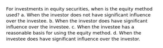 For investments in equity securities, when is the equity method used? a. When the investor does not have significant influence over the investee. b. When the investor does have significant influence over the investee. c. When the investee has a reasonable basis for using the equity method. d. When the investee does have significant influence over the investor.