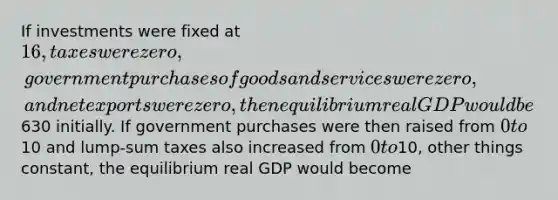 If investments were fixed at 16, taxes were zero, government purchases of goods and services were zero, and net exports were zero, then equilibrium real GDP would be630 initially. If government purchases were then raised from 0 to10 and lump-sum taxes also increased from 0 to10, other things constant, the equilibrium real GDP would become