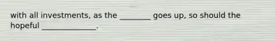 with all investments, as the ________ goes up, so should the hopeful ______________.