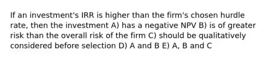 If an investment's IRR is higher than the firm's chosen hurdle rate, then the investment A) has a negative NPV B) is of greater risk than the overall risk of the firm C) should be qualitatively considered before selection D) A and B E) A, B and C