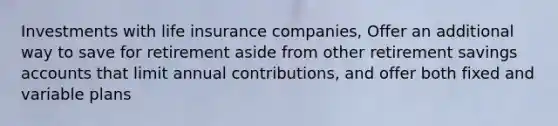 Investments with life insurance companies, Offer an additional way to save for retirement aside from other retirement savings accounts that limit annual contributions, and offer both fixed and variable plans