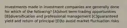 Investments made in investment companies are generally done for which of the following? [A]short term trading opportunities [B]diversification and professional management [C]guaranteed yield and return of principal [D]to avoid market fluctuation risks