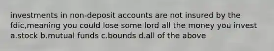 investments in non-deposit accounts are not insured by the fdic,meaning you could lose some lord all the money you invest a.stock b.mutual funds c.bounds d.all of the above