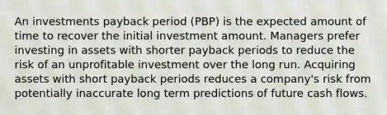 An investments payback period (PBP) is the expected amount of time to recover the initial investment amount. Managers prefer investing in assets with shorter payback periods to reduce the risk of an unprofitable investment over the long run. Acquiring assets with short payback periods reduces a company's risk from potentially inaccurate long term predictions of future cash flows.