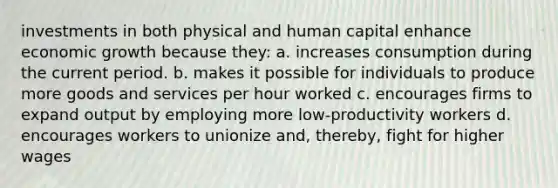 investments in both physical and human capital enhance economic growth because they: a. increases consumption during the current period. b. makes it possible for individuals to produce more goods and services per hour worked c. encourages firms to expand output by employing more low-productivity workers d. encourages workers to unionize and, thereby, fight for higher wages