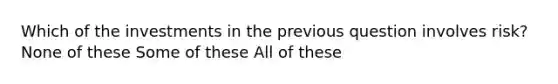 Which of the investments in the previous question involves risk? None of these Some of these All of these