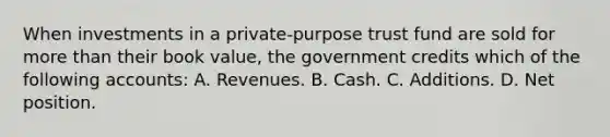 When investments in a private-purpose trust fund are sold for more than their book value, the government credits which of the following accounts: A. Revenues. B. Cash. C. Additions. D. Net position.