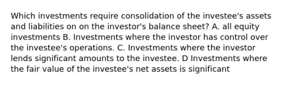 Which investments require consolidation of the investee's assets and liabilities on on the investor's balance sheet? A. all equity investments B. Investments where the investor has control over the investee's operations. C. Investments where the investor lends significant amounts to the investee. D Investments where the fair value of the investee's net assets is significant