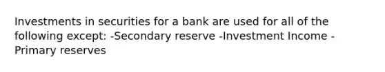 Investments in securities for a bank are used for all of the following except: -Secondary reserve -Investment Income -Primary reserves