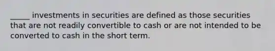 _____ investments in securities are defined as those securities that are not readily convertible to cash or are not intended to be converted to cash in the short term.